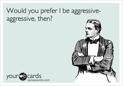 Would you prefer I be aggressive-aggressive, then?