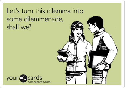 Let's turn this dilemma into 
some dilemmenade,
shall we?