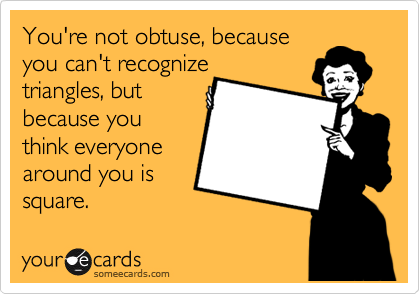 You're not obtuse, because
you can't recognize
triangles, but
because you
think everyone 
around you is
square.