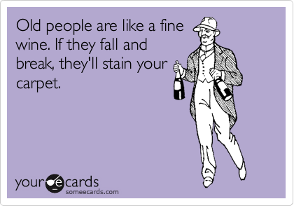Old people are like a fine
wine. If they fall and
break, they'll stain your
carpet.