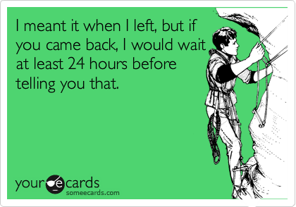 I meant it when I left, but if
you came back, I would wait
at least 24 hours before
telling you that.