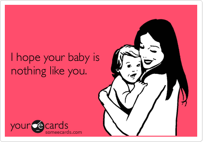 


I hope your baby is 
nothing like you.