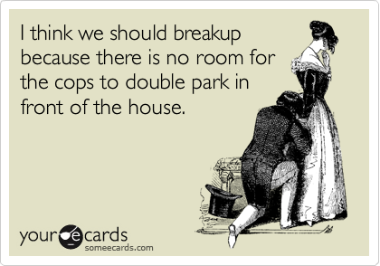 I think we should breakup
because there is no room for
the cops to double park in
front of the house.