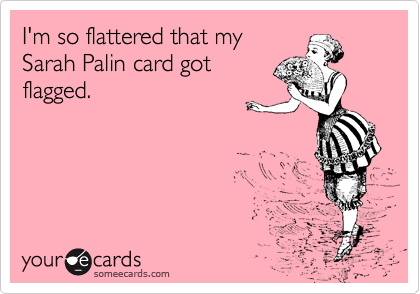 I'm so flattered that my
Sarah Palin card got
flagged.