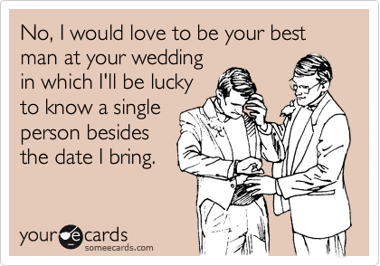 No, I would love to be your best man at your wedding
in which I'll be lucky
to know a single
person besides
the date I bring.