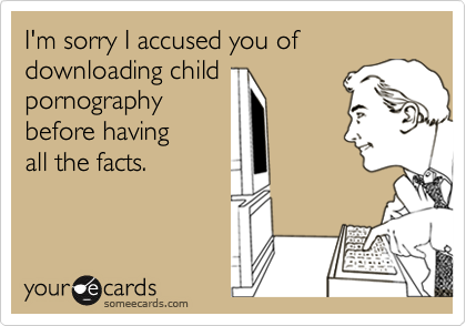 I'm sorry I accused you of downloading child
pornography
before having 
all the facts.