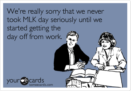 We're really sorry that we never took MLK day seriously until we started getting the
day off from work.