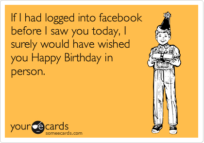 If I had logged into facebook
before I saw you today, I
surely would have wished
you Happy Birthday in
person.