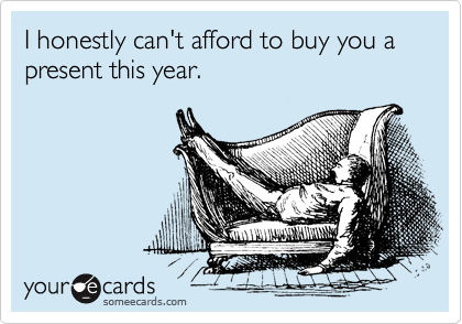 I honestly can't afford to buy you a present this year.