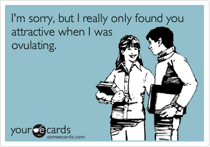 I'm sorry, but I really only found you attractive when I was
ovulating.