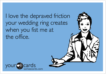 
I love the depraved friction
your wedding ring creates
when you fist me at 
the office.