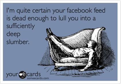 I'm quite certain your facebook feed is dead enough to lull you into a sufficiently
deep
slumber.