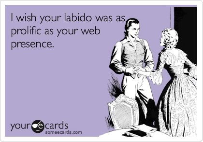 I wish your labido was as
prolific as your web
presence.