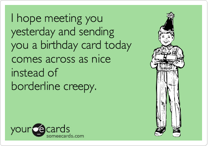 I hope meeting you
yesterday and sending
you a birthday card today
comes across as nice
instead of
borderline creepy.