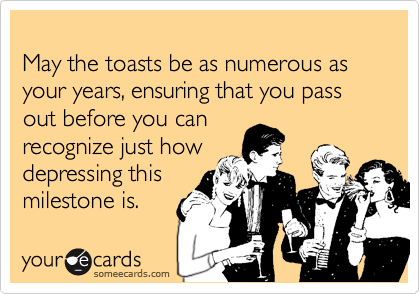 
May the toasts be as numerous as your years, ensuring that you pass out before you can
recognize just how
depressing this
milestone is.