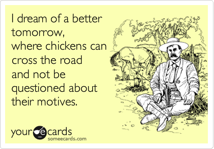 I dream of a better 
tomorrow,
where chickens can
cross the road
and not be 
questioned about 
their motives.