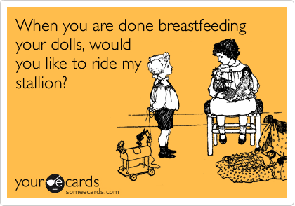 When you are done breastfeeding your dolls, would
you like to ride my
stallion?