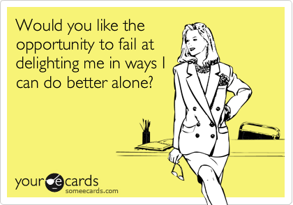 Would you like the
opportunity to fail at
delighting me in ways I
can do better alone?