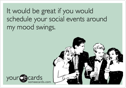 It would be great if you would schedule your social events around my mood swings.