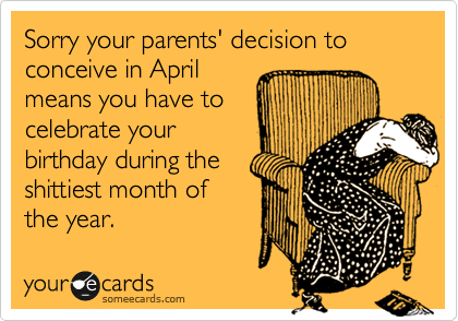 Sorry your parents' decision to conceive in April
means you have to
celebrate your
birthday during the
shittiest month of
the year.  