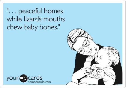 ". . . peaceful homes
while lizards mouths
chew baby bones."