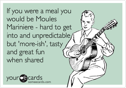 If you were a meal you
would be Moules
Mariniere - hard to get
into and unpredictable
but 'more-ish', tasty
and great fun
when shared 