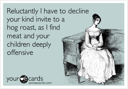 Reluctantly I have to decline
your kind invite to a 
hog roast, as I find 
meat and your 
children deeply
offensive