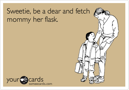Sweetie, be a dear and fetch
mommy her flask.
