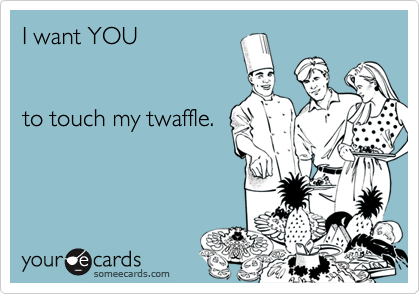 I want YOU


to touch my twaffle.