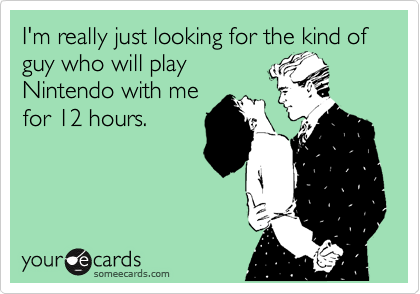 I'm really just looking for the kind of guy who will play
Nintendo with me
for 12 hours.