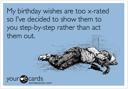 My birthday wishes are too x-rated so I've decided to show them to you step-by-step rather than act them out. 