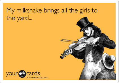 My milkshake brings all the girls to the yard...