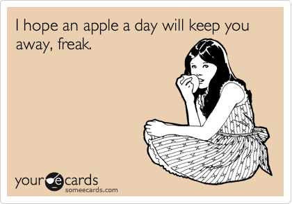 I hope an apple a day will keep you away, freak.