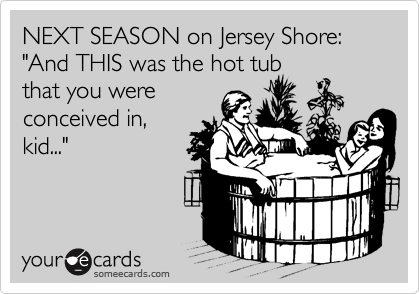 NEXT SEASON on Jersey Shore:
"And THIS was the hot tub
that you were 
conceived in,
kid..."