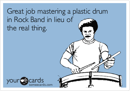Great job mastering a plastic drum
in Rock Band in lieu of
the real thing.
