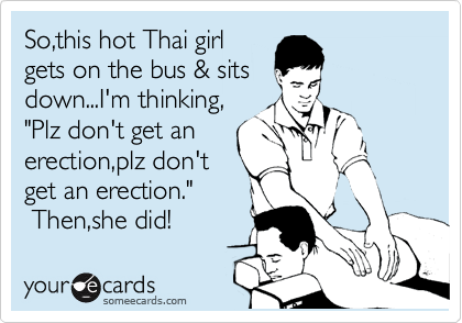So,this hot Thai girl
gets on the bus & sits
down...I'm thinking,
"Plz don't get an
erection,plz don't
get an erection."
 Then,she did!