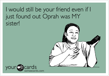 I would still be your friend even if I just found out Oprah was MY sister!