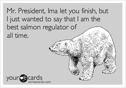Mr. President, Ima let you finish, but I just wanted to say that I am the best salmon regulator of
all time.