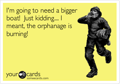 I'm going to need a bigger
boat!  Just kidding.... I
meant, the orphanage is
burning!