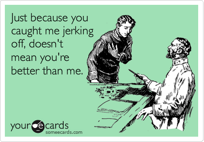 Just because you
caught me jerking
off, doesn't
mean you're
better than me.