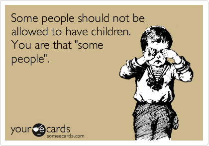 Some people should not be allowed to have children.
You are that "some
people".