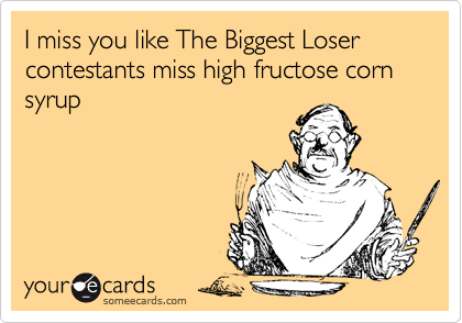I miss you like The Biggest Loser contestants miss high fructose corn syrup