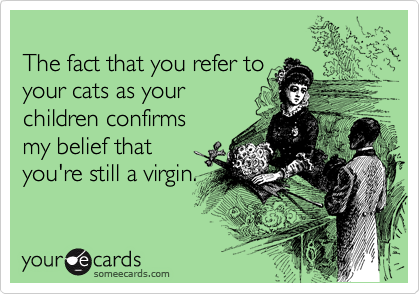 
The fact that you refer to 
your cats as your 
children confirms 
my belief that 
you're still a virgin.