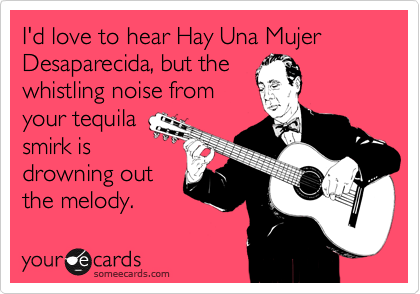 I'd love to hear Hay Una Mujer Desaparecida, but the
whistling noise from
your tequila
smirk is 
drowning out
the melody.