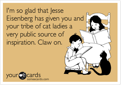 I'm so glad that Jesse
Eisenberg has given you and
your tribe of cat ladies a
very public source of
inspiration. Claw on.