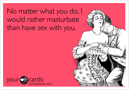 No matter what you do, I
would rather masturbate
than have sex with you.