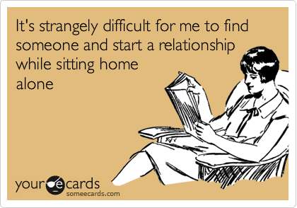 It's strangely difficult for me to find someone and start a relationship
while sitting home
alone