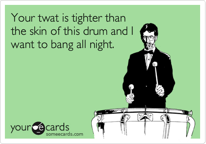 Your twat is tighter than
the skin of this drum and I
want to bang all night.