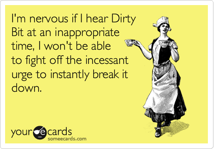 I'm nervous if I hear Dirty
Bit at an inappropriate
time, I won't be able
to fight off the incessant
urge to instantly break it
down.