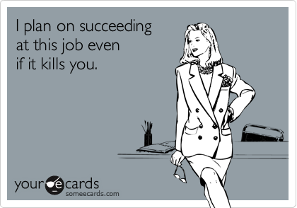 I plan on succeeding
at this job even
if it kills you.